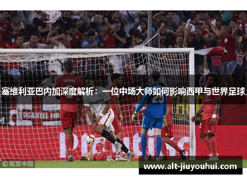 塞维利亚巴内加深度解析:一位中场大师如何影响西甲与世界足球 塞维利亚巴内加深度解析:一位中场大师如何影响西甲与世界足球