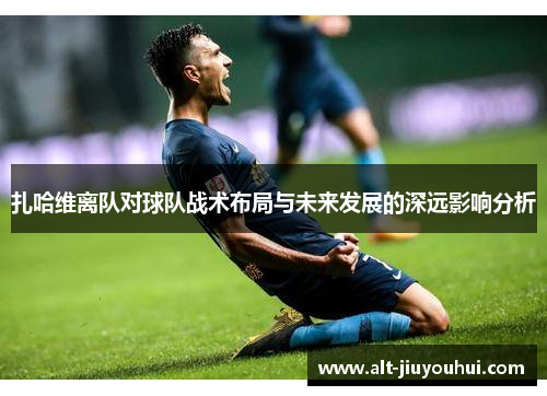 扎哈维离队对球队战术布局与未来发展的深远影响分析 扎哈维离队对球队战术布局与未来发展的深远影响分析