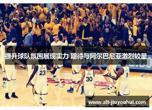 提升球队氛围展现实力 期待与阿尔巴尼亚激烈较量
