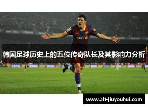 韩国足球历史上的五位传奇队长及其影响力分析