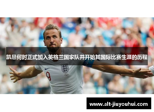 凯恩何时正式加入英格兰国家队并开始其国际比赛生涯的历程 凯恩何时正式加入英格兰国家队并开始其国际比赛生涯的历程