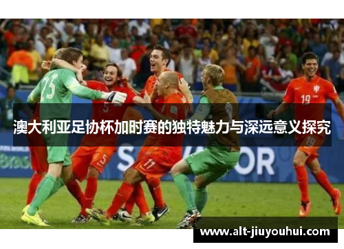澳大利亚足协杯加时赛的独特魅力与深远意义探究 澳大利亚足协杯加时赛的独特魅力与深远意义探究