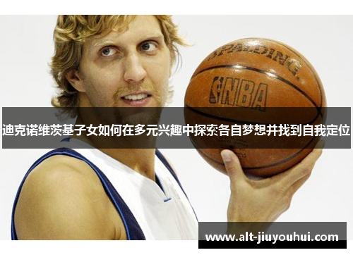 迪克诺维茨基子女如何在多元兴趣中探索各自梦想并找到自我定位 迪克诺维茨基子女如何在多元兴趣中探索各自梦想并找到自我定位