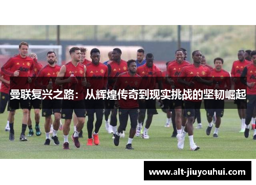 曼联复兴之路：从辉煌传奇到现实挑战的坚韧崛起