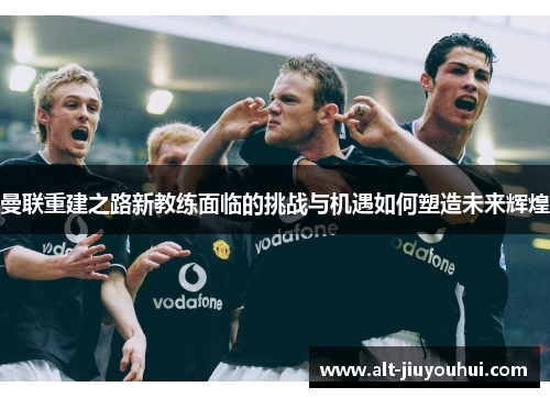 曼联重建之路新教练面临的挑战与机遇如何塑造未来辉煌