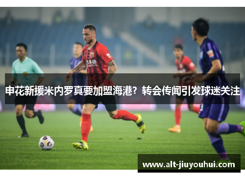 申花新援米内罗真要加盟海港？转会传闻引发球迷关注