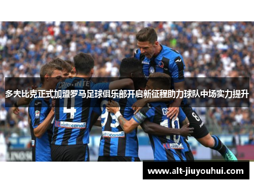 多夫比克正式加盟罗马足球俱乐部开启新征程助力球队中场实力提升