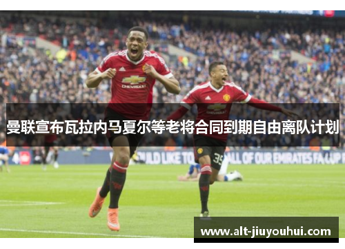 曼联宣布瓦拉内马夏尔等老将合同到期自由离队计划 曼联宣布瓦拉内马夏尔等老将合同到期自由离队计划