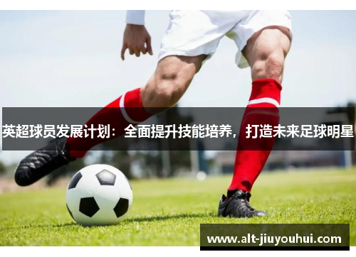 英超球员发展计划:全面提升技能培养,打造未来足球明星 英超球员发展计划:全面提升技能培养,打造未来足球明星